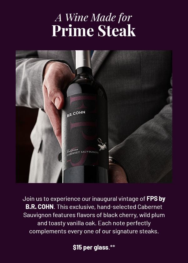 A Wine Made For Prime Steak - Join us to experience our inaugural vintage of FPS by B.R. COHN. This exclusive, hand-selected Cabernet Sauvignon features flavors of black cherry, wild plum and toasty vanilla oak. Each note perfectly complements every one of our signature steaks. $15 per glass.**
