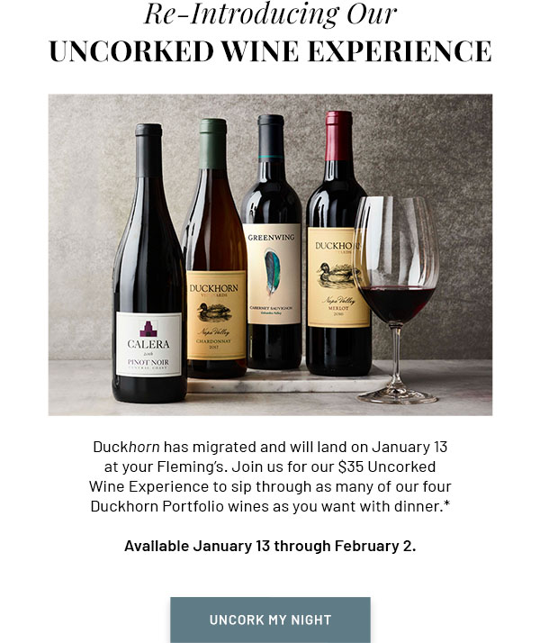 Re-Introducing Our Uncorked Wine Experience - Duckhorn has migrated and will land on January 13 at your Fleming's. Join us for our $35 Uncorked Wine Experience to sip through as many of our four Duckhorn Portfolio wines as you want with dinner.* Available January 13 through February 2. UNCORK MY NIGHT