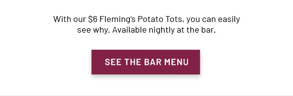 With our $6 Fleming's Potato Tots, you can easily see why. Available nightly at the bar. SEE THE BAR MENU