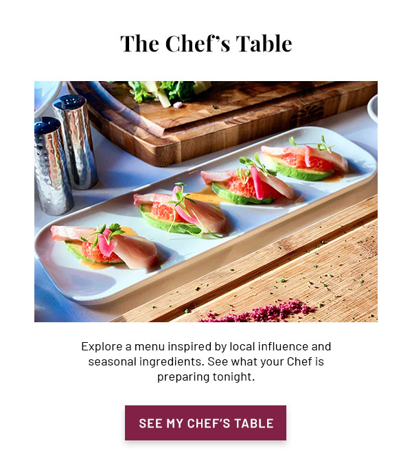 The Chef's Table - Explore a menu inspired by local influence and seasonal ingredients. See what your Chef is preparing tonight. SEE MY CHEF'S TABLE