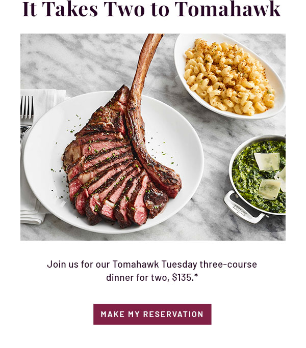 It Takes Two to Tomahawk - Join us for our Tomahawk Tuesday three-course dinner for two, $135.* MAKE MY RESERVATION