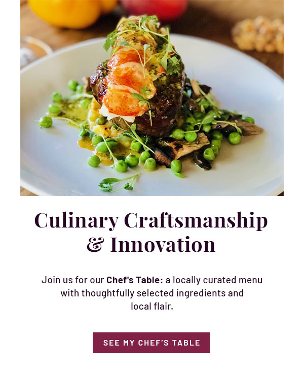 Culinary Craftsmanship & Innovation - Join us for our Chef's Table: a locally curated menu with thoughtfully selected ingredients and local flair. SEE MY CHEF'S TABLE