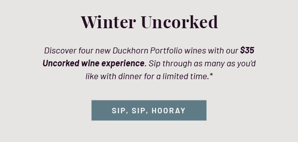 Winter Uncorked - Discover four new Duckhorn Portfolio wines with our $35 Uncorked wine experience. Sip through as many as you'd like with dinner for a limited time.* SIP, SIP, HOORAY