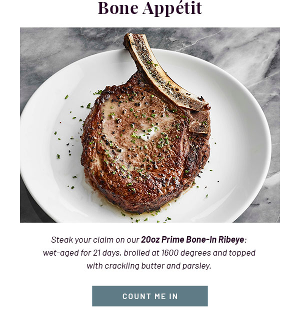 Bone Appétit - Steak your claim on our 20oz Prime Bone-In Ribeye: wet-aged for 21 days, broiled at 1600 degrees and topped with crackling butter and parsley. COUNT ME IN