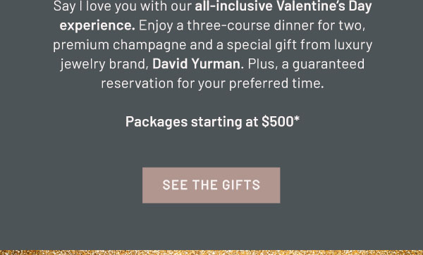 Say I love you with our all-inclusive Valentine's Day experience. Enjoy a three-course dinner for two, premium champagne and a special gift from luxury jewelry brand, David Yurman. Plus, a guaranteed reservation for your preferred time. Packages starting at $500** SEE THE GIFTS