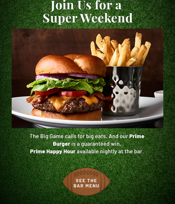 Join Us for a Super Weekend - The Big Game calls for big eats. And our Prime Burger is a guaranteed win. Prime Happy Hour available nightly at the bar .