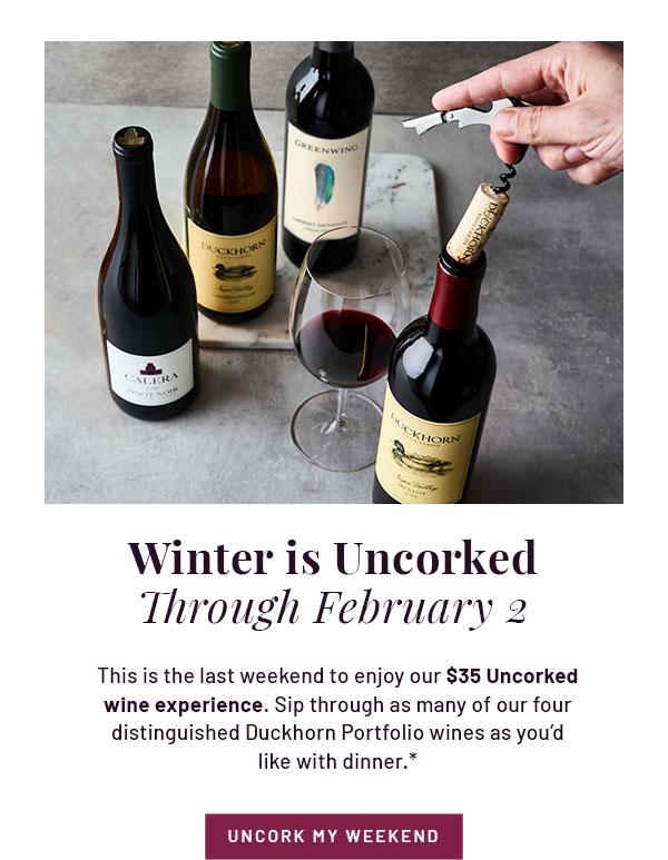 Winter is Uncorked Through February 2 - This is the last weekend to enjoy our $35 Uncorked wine experience. Sip through as many of our four distinguished Duckhorn Portfolio wines as you'd like with dinner.* UNCORK MY WEEKEND