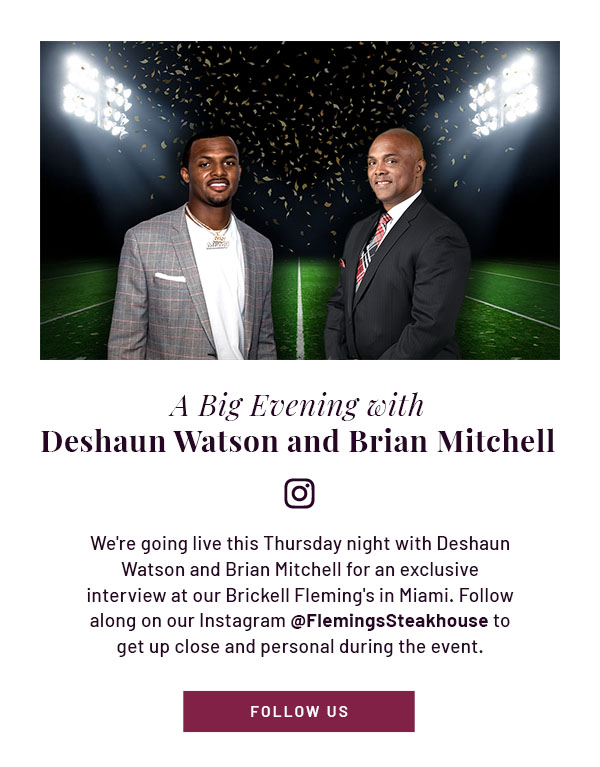 A Big Evening with Deshaun Watson and Brian Mitchell [Instagram logo] - We're going live this Thursday night with Deshaun Watson and Brian Mitchell for an exclusive interview at our Brickell Fleming's in Miami. Follow along on our Instagram @FlemingsSteakhouse to get up close and personal during the event. FOLLOW US