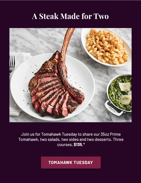 A Steak Made for Two - Join us for Tomahawk Tuesday to share our 35oz of Prime Tomahawk, two salads, two sides and two desserts. Three courses, $135.* TOMAHAWK TUESDAY