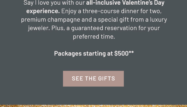 Say I love you with our all-inclusive Valentine's Day experience. Enjoy a three-course dinner for two, premium champagne and a special gift from a luxury jeweler. Plus, a guaranteed reservation for your preferred time. Packages starting at $500** SEE THE GIFTS