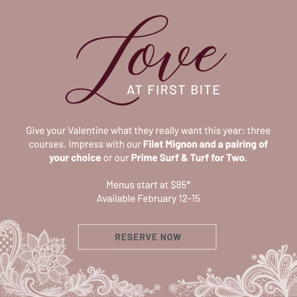 Love at First Bite - Give your Valentine what they really want this year: three courses. Impress with our Filet Mignon and a pairing of your choice or our Prime Surf & Turf for Two. Menus start at $85* Available February 12-15. RESERVE NOW