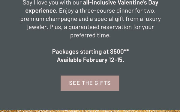 Say I love you with our all-inclusive Valentine's Day experience. Enjoy a three-course dinner for two, premium champagne and a special gift from a luxury jeweler. Plus, a guaranteed reservation for your preferred time. Packages starting at $500.** Available February 12-15. SEE THE GIFTS