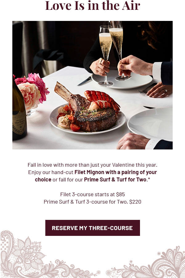 Love Is in the Air - Fall in love with more than just your Valentine this year. Enjoy our hand-cut Filet Mignon with a pairing of your choice or fall for our Prime Surf & Turf for Two.* Filet 3-course starts at $85. Prime Surf & Turf 3-course for Two, $220. RESERVE MY THREE-COURSE