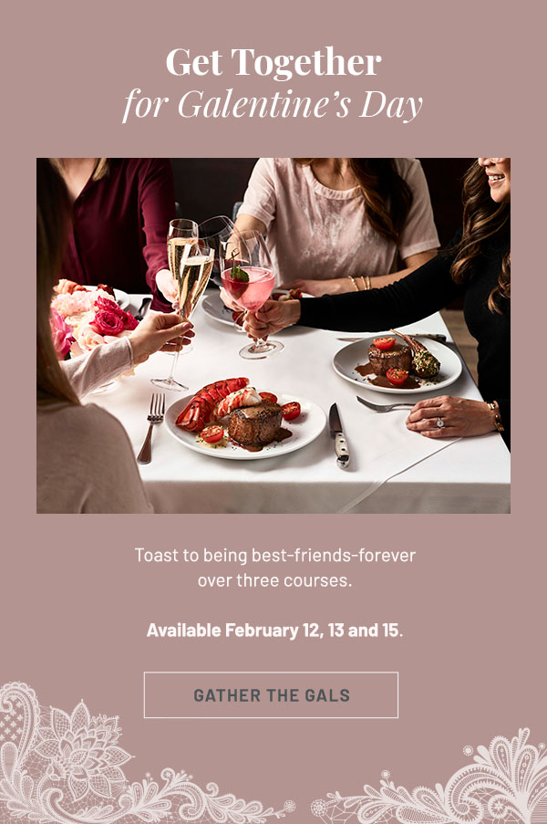 Get Together for Galentine's Day - Toast to being best-friends-forever over three courses. Available February 12, 13 and 15. GATHER THE GIRLS