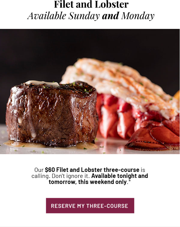 Filet and Lobster Available Sunday and Monday - Our $60 Filet and Lobster three-course is calling. Don't ignore it. Available tonight and tomorrow, this weekend only.* RESERVE MY THREE-COURSE 