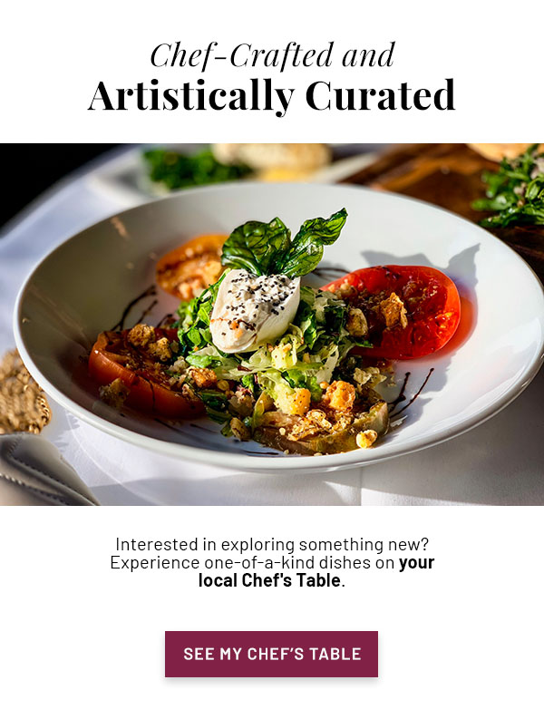 Chef-Crafted and Artistically Curated - Interested in exploring something new? Experience one-of-a-kind dishes on your local Chef's Table.