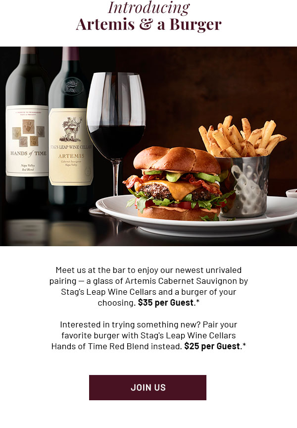 Introducing Artemis & a Burger - Meet us at the bar to enjoy our newest unrivaled pairing - a glass of Artemis Cabernet Sauvignon by Stag's Leap Wine Cellars and a burger of your choosing. $35 per Guest.* Interested in trying something new? Pair your favorite burger with Stag's Leap Wine Cellars Hands of Time Red Blend instead. $25 per Guest.* JOIN US