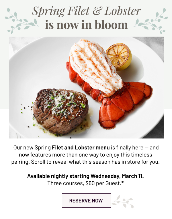 Spring Filet and Lobster is now in bloom -  Our new Spring Filet and Lobster menu is finally here  -  and now features more than one way to enjoy this timeless pairing. Scroll to reveal what this season has in store for you. Available nightly starting Wednesday, March 11. Three courses, $60 per Guest.* - RESERVE NOW