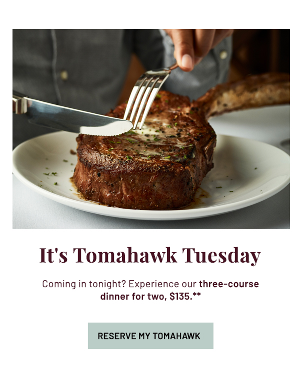 It's Tomahawk Tuesday - Coming in tonight? Experience our three-course dinner for two, $135.** - RESERVE MY TOMAHAWK