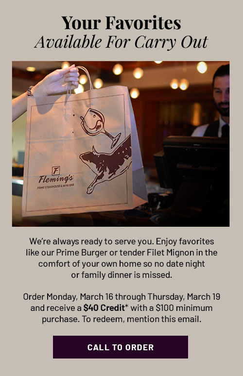 Your Favorites Available for Carry Out - We're always ready to serve you. Enjoy favorites like our Prime Burger or tender Filet Mignon in the comfort of your own home so no date night or family dinner is missed. Order Monday, March 16 through Thursday, March 19 and receive a $40 Credit* with a $100 minimum purchase. To redeem, mention this email. CALL TO ORDER