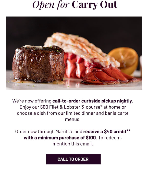 Open for Carry Out - We're now offering call-to-order curbside pickup nightly. Enjoy our $60 Filet & Lobster 3-course* at home or choose a dish from our limited dinner and bar la carte menus. Order now through March 31 and receive a $40 credit** with a minimum purchase of $100. To redeem, mention this email. CALL TO ORDER