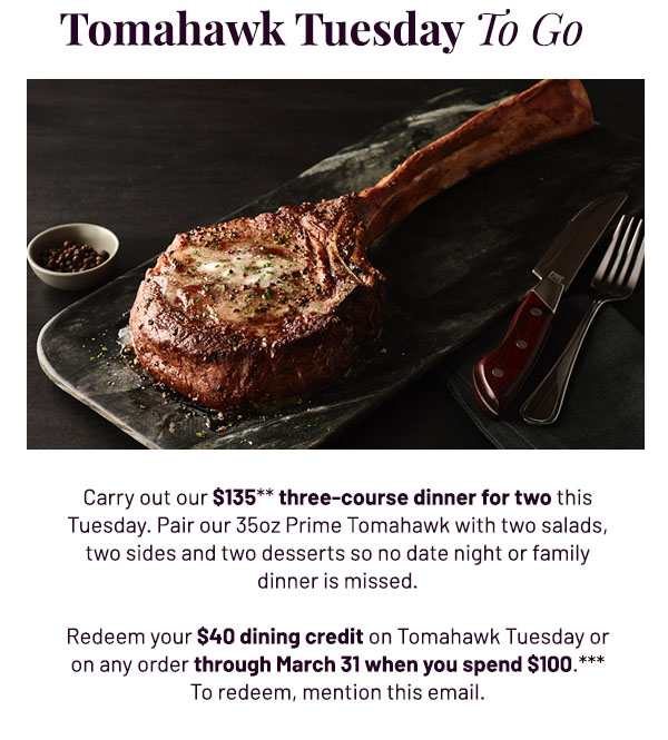 Tomahawk Tuesday To Go - Carry out our $135** three-course dinner for two this Tuesday. Pair our 35oz Prime Tomahawk with two salads, two sides and two desserts so no date night or family dinner is missed. Redeem your $40 dining credit on Tomahawk Tuesday or on any order through March 31 when you spend $100.*** To redeem, mention this email.