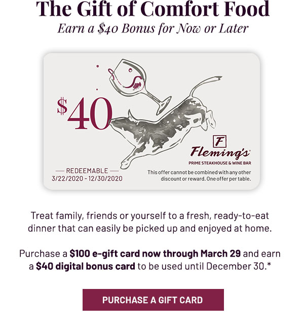 The Gift of Comfort Food - Earn a $40 Bonus for Now or Later. Treat family, friends or yourself to a fresh, ready-to-eat dinner that can easily be picked up and enjoyed at home. Purchase a $100 e-gift card now through March 29 and earn a $40 digital bonus card to be used until December 30.* PURCHASE A GIFT CARD