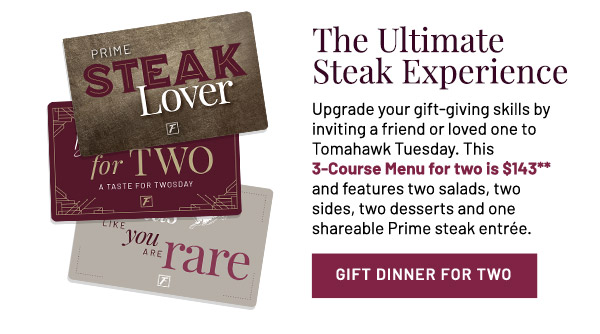 The Ultimate Steak Experience. Upgrade your gift-giving skills by inviting a friend or loved one to Tomahawk Tuesday. This 3-Course Menu for two is $143** and features two salads, two sides, two desserts and one shareable Prime steak entrée.