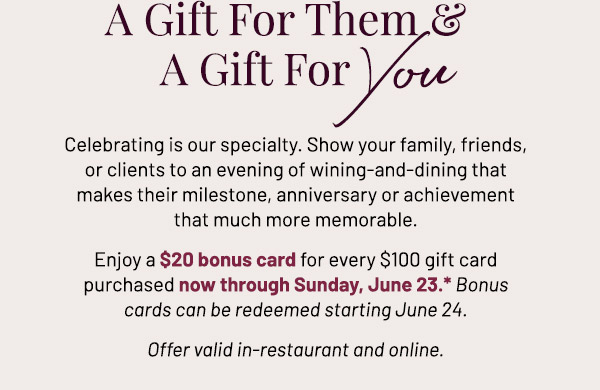 Celebrating is our specialty. Show your family, friends, or clients to an evening of wining-and-dining that makes their milestone, anniversary or achievement that much more memorable. Enjoy a $20 bonus card for every $100 gift card purchased now through Sunday, June 23.* Offer valid in-restaurant and online.