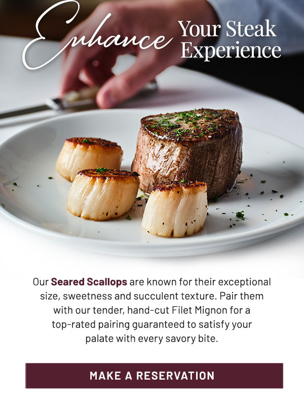 Enhance Your Steak Experience. Our Seared Scallops are known for their exceptional size, sweetness and succulent texture. Pair them with our tender, hand-cut Filet Mignon for a top-rated pairing guaranteed to satisfy your palate with every savory bite. Make a reservation.