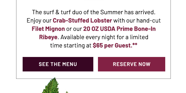 The surf & turf duo of the Summer has arrived. Enjoy our Crab-Stuffed Lobster with our hand-cut Filet Mignon or our 20 OZ USDA Prime Bone-In Ribeye. Available every night for a limited time for $65 per Guest.** See the menu and reserve now.