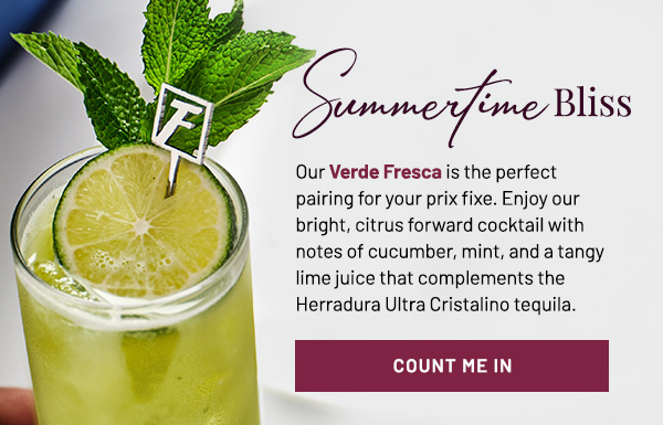 Summertime Bliss. Our Verde Fresca is the perfect pairing for your prix fixe. Enjoy our bright, citrus forward cocktail with notes of cucumber, mint, and a tangy lime juice that complements the Herradura Ultra cristalino tequila. Count me in.