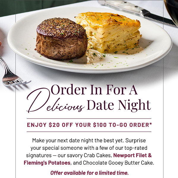 Order In For A Delicious Date Night. Enjoy $20 off your $100 to-go order*. Make your next date night the best yet. Surprise your special someone with a few of our top-rated signatures —​ our savory Crab Cakes, Newport Filet & Fleming's Potatoes, and Chocolate Gooey Butter Cake. Offer available for a limited time.