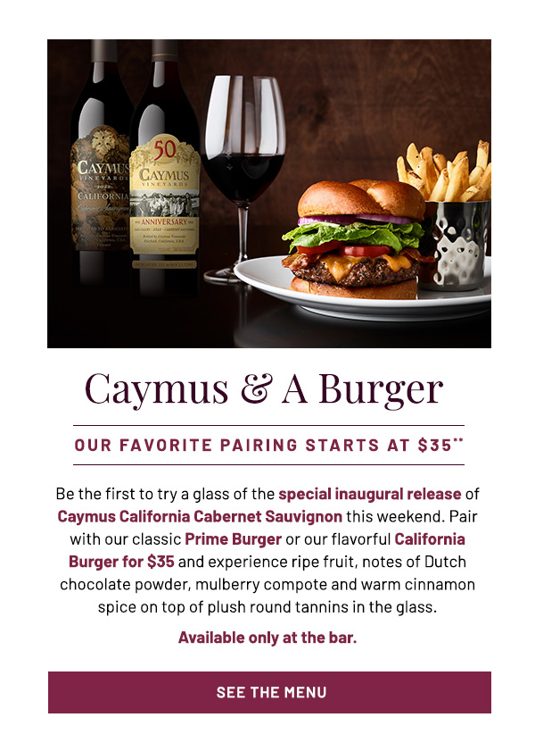 Caymus & a Burger. Our favorite paring starts at $35**. Be the first to try a glass of the special inaugural release of Caymus California Cabernet Sauvignon this weekend. Pair with our classic Prime Burger or our flavorful California Burger for $35 and experience ripe fruit, notes of Dutch chocolate powder, mulberry compote and warm cinnamon spice on top of plush round tannins in the glass. Available only at the bar. See the menu.