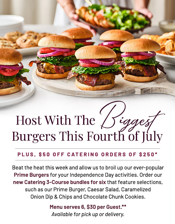 Host With The Biggest Burgers This Fourth of July. Plus, $50 off Catering Orders of $250.* Beat the heat this week and allow us to broil up our ever-popular Prime Burgers for your Independence Day activities. Order our new Catering 3-Course bundles for six that feature selections, such as our Prime Burger, Caesar Salad, Caramelized Onion Dip & Chips and Chocolate Chunk Cookies. Menu serves 6, $30 per Guest.** Available for pick up or delivery.