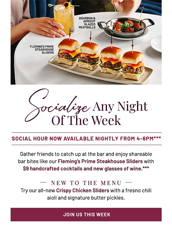 Socialize Any Night Of The Week. Social Hour Now Available Nightly from 4-6PM*** Gather friends to catch up at the bar and enjoy shareable bar bites like our Fleming's Prime Steakhouse Sliders with $9 handcrafted cocktails and new glasses of wine.*** NEW TO THE MENU: Try our all-new Crispy Chicken Sliders with a fresno chili aioli and signature butter pickles.