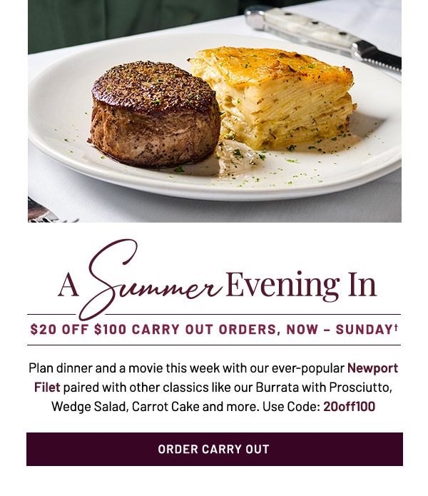 A Summer Evening In. $20 off $100 Carry Out Orders, Now – Sunday.† Plan dinner and a movie this week with our ever-popular Newport Filet paired with other classics like our Burrata with Prosciutto, Wedge Salad, Carrot Cake and more.