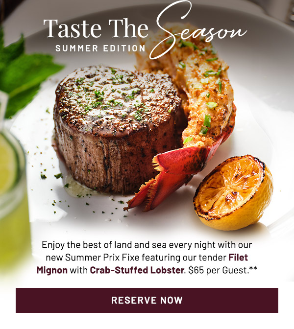 Taste The Season. Summer Edition. Enjoy the best of land and sea every night with our new Summer Prix Fixe featuring our tender Filet Mignon with Crab-Stuffed Lobster. $65 per Guest.**