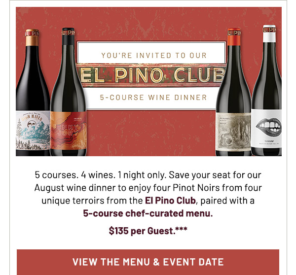 You're invited to our El Pino Club 5-Course Wine Dinner. 5 courses. 4 wines. 1 night only. Save your seat for our August wine dinner to enjoy four Pinot Noirs from four unique terroirs from the El Pino Club, paired with a  5-course chef-curated menu. $135 per Guest.***