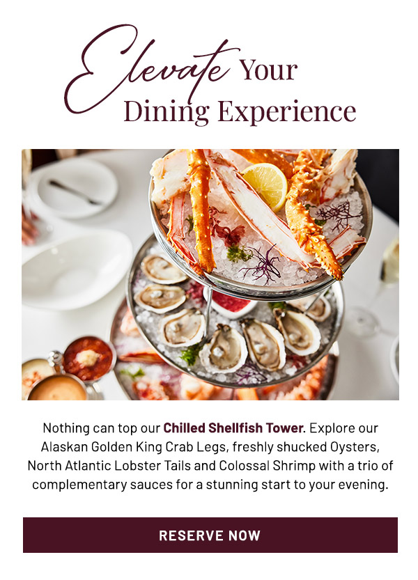 Elevate Your Dining Experience. Nothing can top our Chilled Shellfish Tower. Explore our Alaskan Golden King Crab Legs, freshly shucked Oysters, North Atlantic Lobster Tails and Colossal Shrimp with a trio of complementary sauces for a stunning start to your evening.