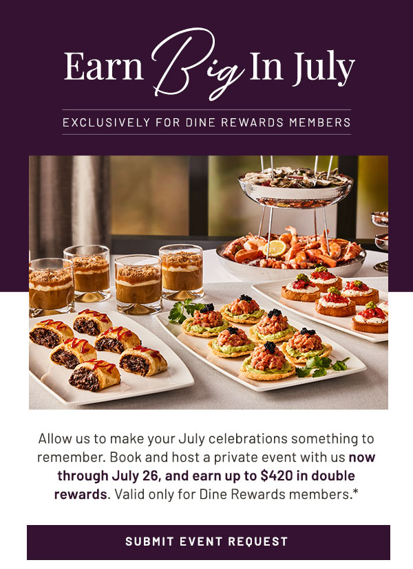 Earn Big in July. Exclusively For Dine Rewards Members. Allow us to make your July celebrations something to remember. Book and host a private event with us now through July 26, and earn up to $420 in double rewards. Valid only for Dine Rewards members.*