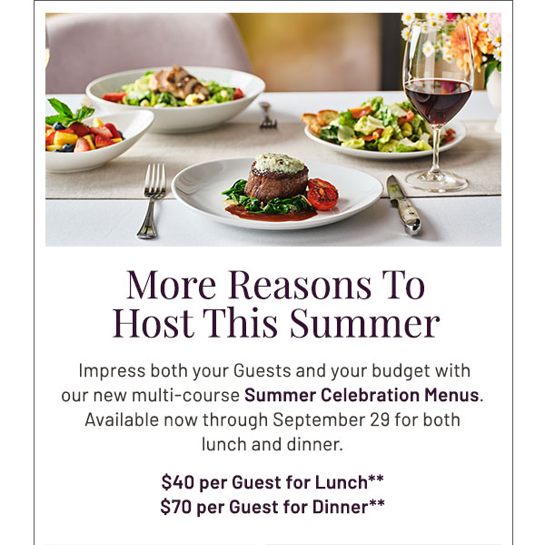 More Reasons to Host This Summer.  Impress both your Guests and your budget with our new multi-course Summer Celebration Menus. Available now through September 29 for both lunch and dinner. $40 per Guest for Lunch** $70 per Guest for Dinner**