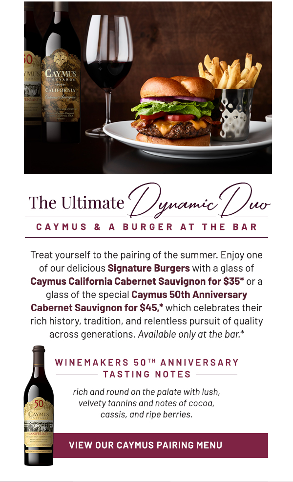 The Ultimate Dynamic Duo. Treat yourself to the pairing of the summer. Enjoy one of our delicious Signature Burgers with a glass of Caymus California Cabernet Sauvignon for $35* or a glass of the special Caymus 50th Anniversary Cabernet Sauvignon for $45,* which celebrates their rich history, tradition, and relentless pursuit of quality across generations. Available only at the bar.* WINEMAKERS 50TH ANNIVERSARY TASTING NOTES: rich and round on the palate with lush, velvety tannins and notes of cocoa, cassis, and ripe berries.