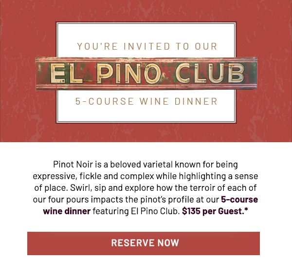 Pinot Noir is a beloved varietal known for being expressive, fickle and complex while highlighting a sense of place. Swirl, sip and explore how the terroir of each of our four pours impacts the pinot's profile at our 5-course wine dinner featuring El Pino Club. $135 per Guest.*