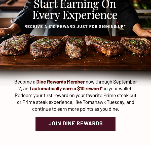 Start Earning On Every Experience. RECEIVE A $10 REWARD JUST FOR SIGNING UP* Become a Dine Rewards Member now through September 2, and automatically earn a $10 reward in your wallet. Redeem your first reward on your favorite Prime steak cut or Prime steak experience, like Tomahawk Tuesday and continue to earn more points as you dine. 
