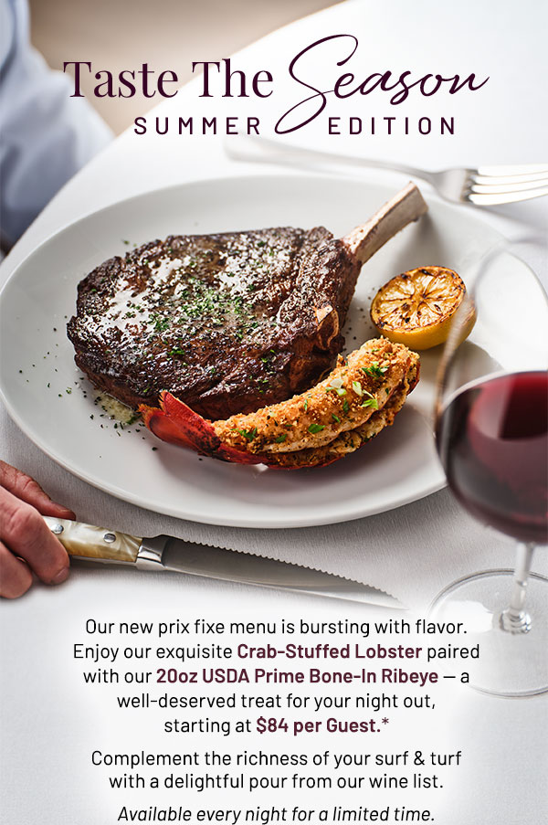 Taste the Season: Summer Edition. Our new prix fixe menu is bursting with flavor. Enjoy our exquisite Crab-Stuffed Lobster paired with our 20oz USDA Prime Bone-In Ribeye — a well-deserved treat for your night out, starting at $84 per Guest.* Complement the richness of your surf & turf with a delightful pour from our wine list. Available every night for a limited time.