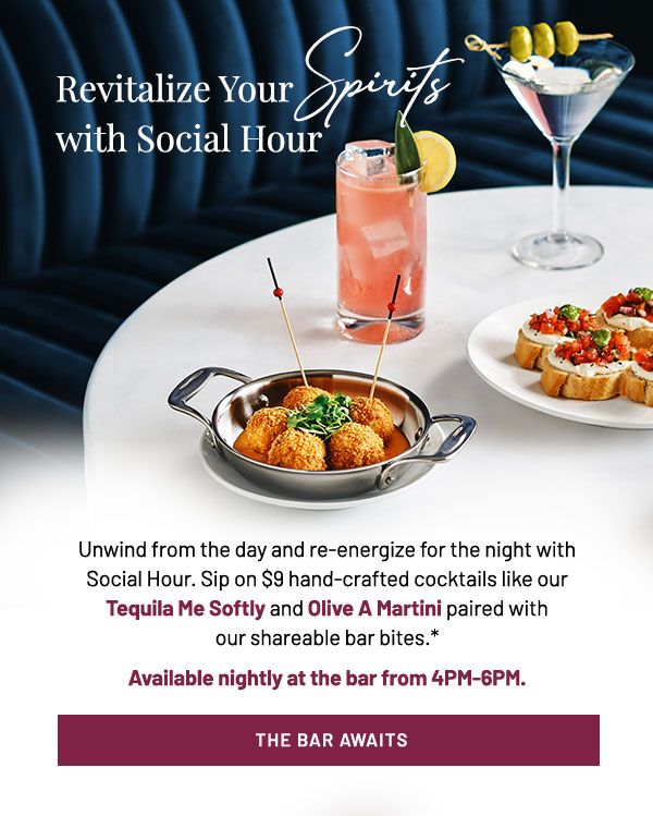 Revitalize YourSpirits with Social Hour. Unwind from the day and re-energize for the night with Social Hour. Sip on $9 hand-crafted cocktails like our  Tequila Me Softly and Olive A Martini paired with our shareable bar bites.* Available nightly at the bar from 4PM-6PM.