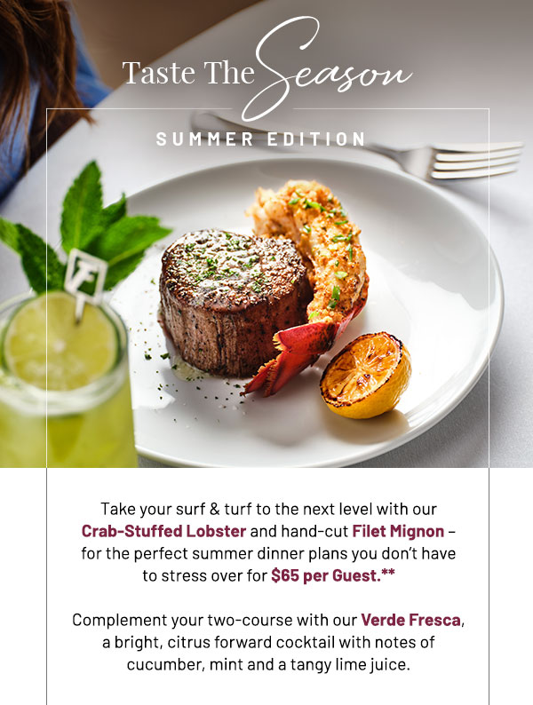 Taste The Season Summer Edition. Take your surf & turf to the next level with our Crab-Stuffed Lobster and hand-cut Filet Mignon – for the perfect summer dinner plans you don't have to stress over. Complement your two-course with our Verde Fresca, a bright, citrus forward cocktail with notes of cucumber, mint and a tangy lime juice.   Taste the Season Prix Fixe available nightly for a limited time for $65 per Guest.**