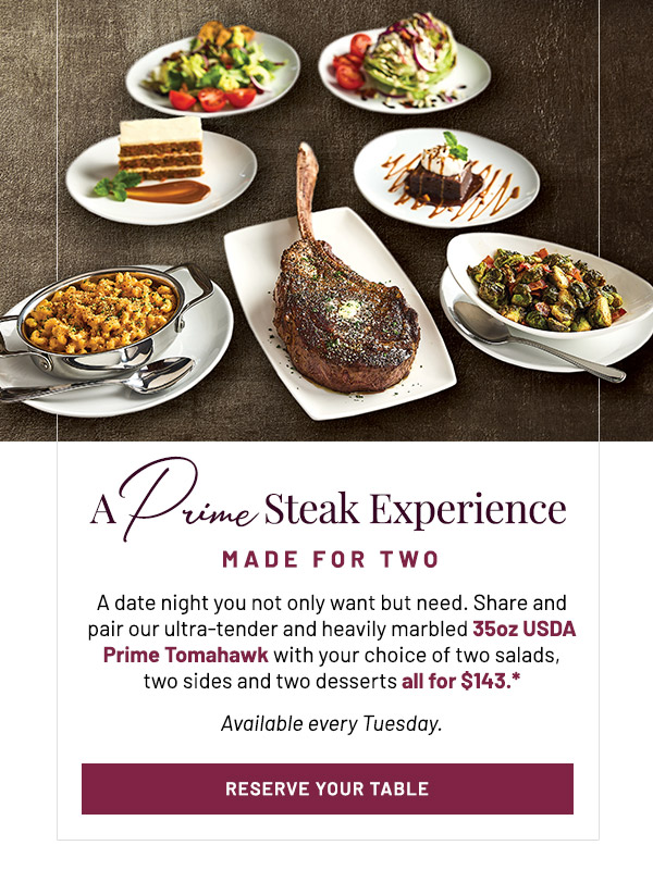 A Prime Steak Experience Made For Two. A date night you not only want but need. Share and pair our ultra-tender and heavily marbled 35oz USDA Prime Tomahawk with your choice of two salads, two sides and two desserts all for $143.* Available every Tuesday.