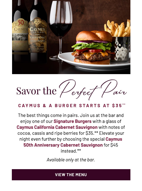 Savor the Perfect  Pair. CAYMUS & A BURGER STARTS AT $35** The best things come in pairs. Join us at the bar and enjoy one of our Signature Burgers with a glass of Caymus California Cabernet Sauvignon, featuring lush, with notes of cocoa, cassis and ripe berries for $35.** Elevate your night even further by choosing the special Caymus 50th Anniversary Cabernet Sauvignon for $45 instead.** Available only at the bar.